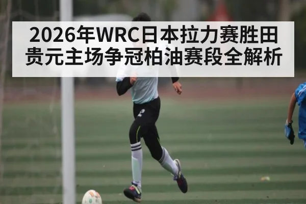 2026年WRC日本拉力赛胜田贵元主场争冠柏油赛段全解析
