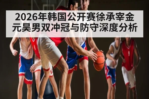 2026年韩国公开赛徐承宰金元昊男双冲冠与防守深度分析