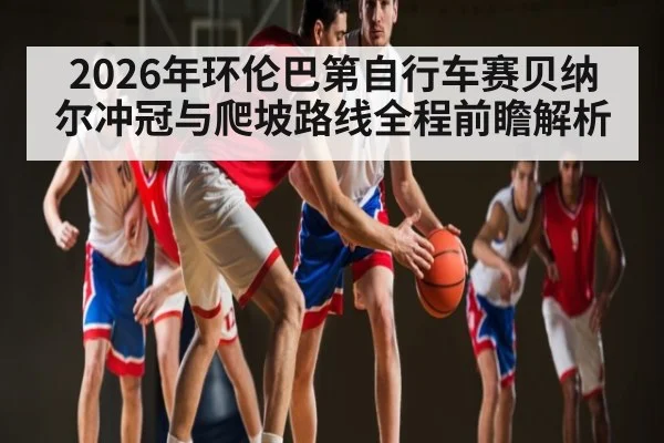 2026年环伦巴第自行车赛贝纳尔冲冠与爬坡路线全程前瞻解析